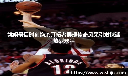 姚明最后时刻绝杀开拓者展现传奇风采引发球迷热烈欢呼