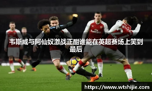 韦斯咸与阿仙奴激战正酣谁能在英超赛场上笑到最后